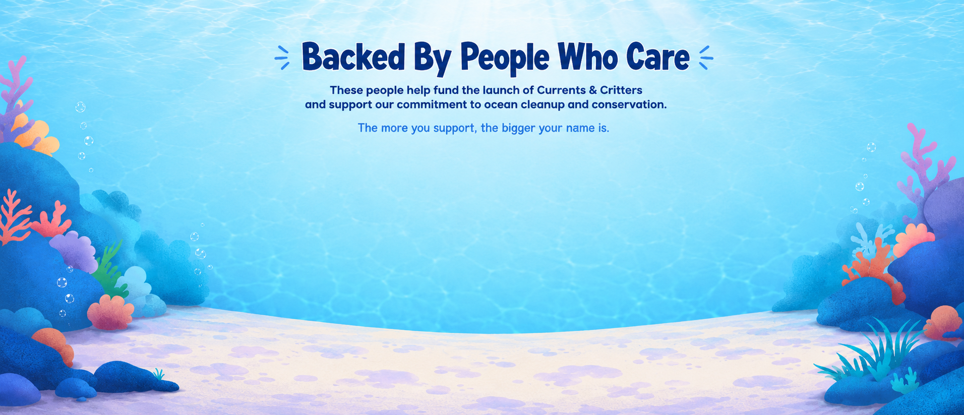 Backed By People Who Care — these people help fund the launch of Currents & Critters and support our commitment to ocean cleanup and conservation. The more you support, the bigger your name is.